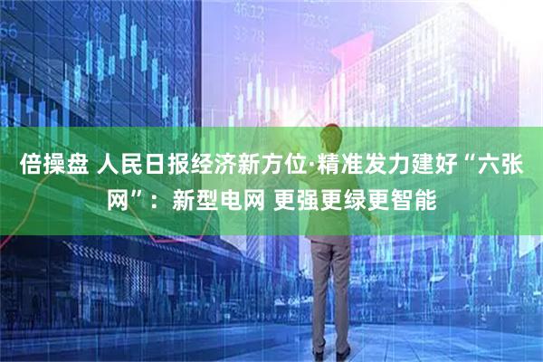 倍操盘 人民日报经济新方位·精准发力建好“六张网”：新型电网 更强更绿更智能