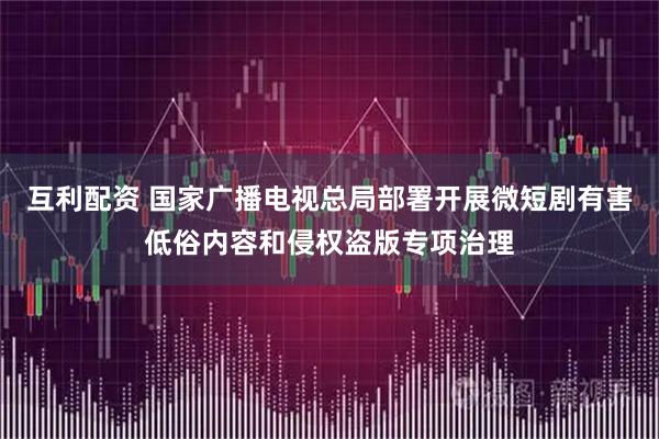 互利配资 国家广播电视总局部署开展微短剧有害低俗内容和侵权盗版专项治理