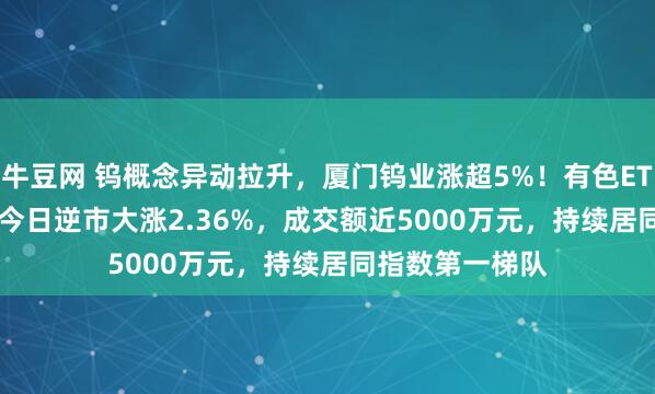牛豆网 钨概念异动拉升，厦门钨业涨超5%！有色ETF（512940）今日逆市大涨2.36%，成交额近5000万元，持续居同指数第一梯队