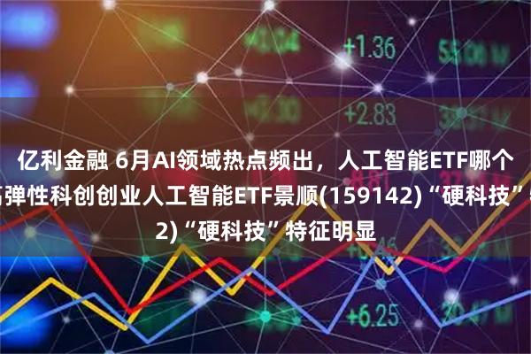 亿利金融 6月AI领域热点频出，人工智能ETF哪个更好？高弹性科创创业人工智能ETF景顺(159142)“硬科技”特征明显
