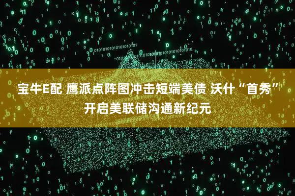 宝牛E配 鹰派点阵图冲击短端美债 沃什“首秀”开启美联储沟通新纪元