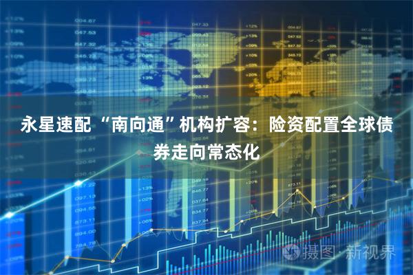 永星速配 “南向通”机构扩容：险资配置全球债券走向常态化