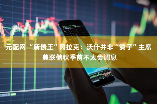 元配网 “新债王”冈拉克:沃什并非“鸽子”主席 美联储秋季前不太会调息