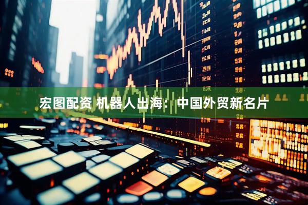 宏图配资 机器人出海：中国外贸新名片