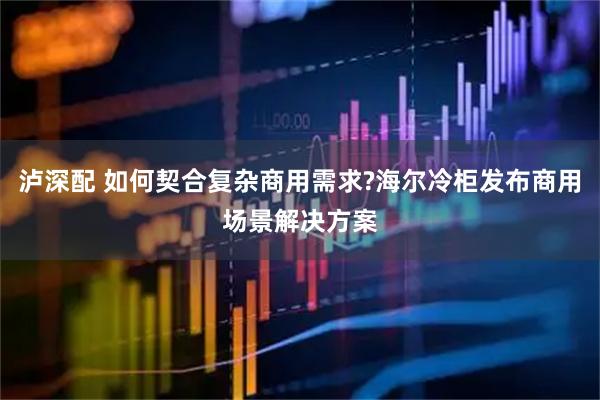 泸深配 如何契合复杂商用需求?海尔冷柜发布商用场景解决方案