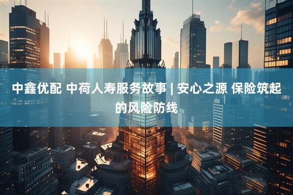 中鑫优配 中荷人寿服务故事 | 安心之源 保险筑起的风险防线