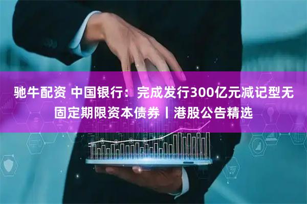 驰牛配资 中国银行：完成发行300亿元减记型无固定期限资本债券丨港股公告精选