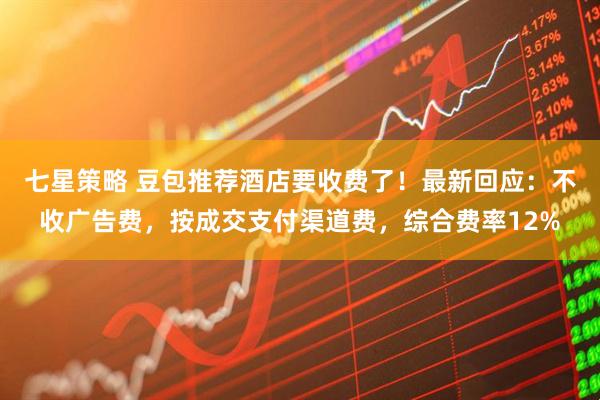 七星策略 豆包推荐酒店要收费了！最新回应：不收广告费，按成交支付渠道费，综合费率12%