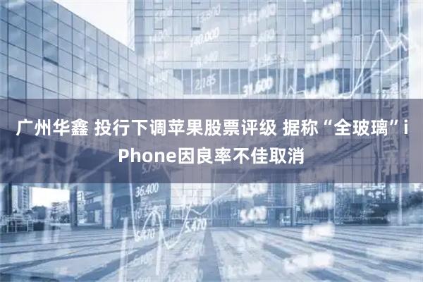 广州华鑫 投行下调苹果股票评级 据称“全玻璃”iPhone因良率不佳取消