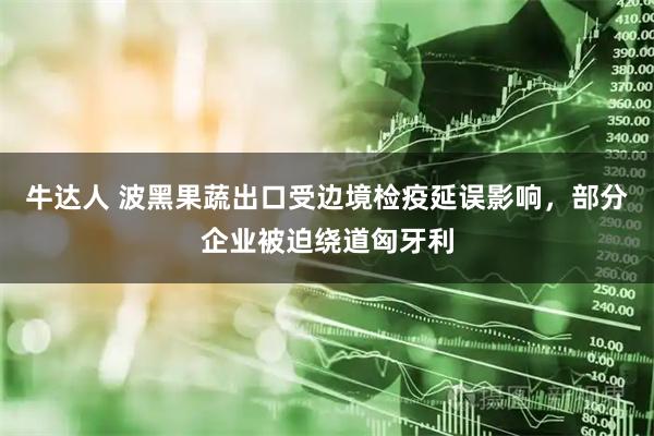 牛达人 波黑果蔬出口受边境检疫延误影响，部分企业被迫绕道匈牙利
