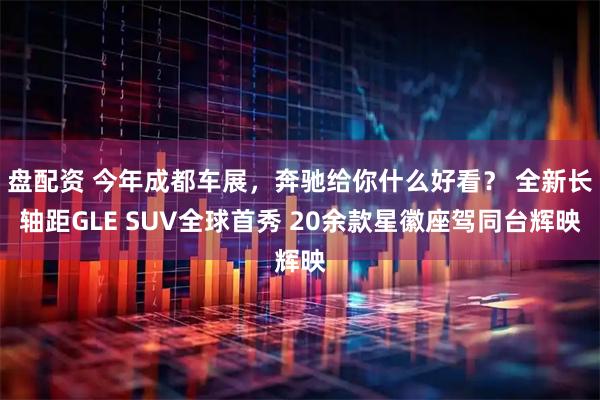 盘配资 今年成都车展，奔驰给你什么好看？ 全新长轴距GLE SUV全球首秀 20余款星徽座驾同台辉映